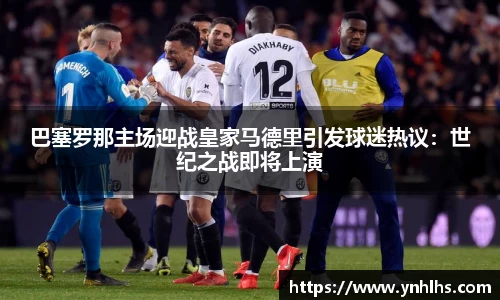 巴塞罗那主场迎战皇家马德里引发球迷热议:世纪之战即将上演