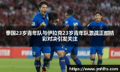 泰国23岁青年队与伊拉克23岁青年队激战正酣精彩对决引发关注