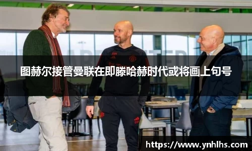 图赫尔接管曼联在即滕哈赫时代或将画上句号