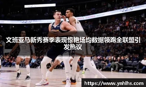 文班亚马新秀赛季表现惊艳场均数据领跑全联盟引发热议