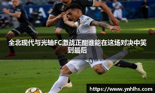 全北现代与光轴FC激战正酣谁能在这场对决中笑到最后